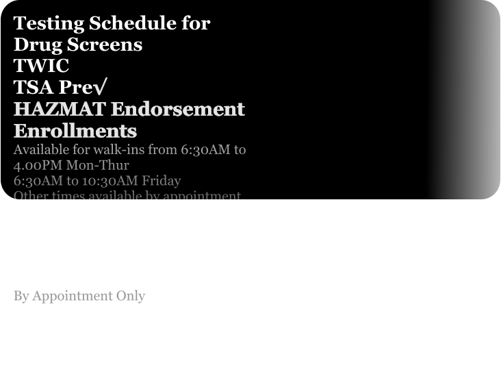 Testing Schedule for Drug Screens TWIC TSA Pre√ HAZMAT Endorsement Enrollments  Available for walk-ins from 6:30AM to 4.00PM Mon-Thur 6:30AM to 10:30AM Friday Other times available by appointment. PFT/Fit Testing Audiogram Fit For Duty By Appointment Only